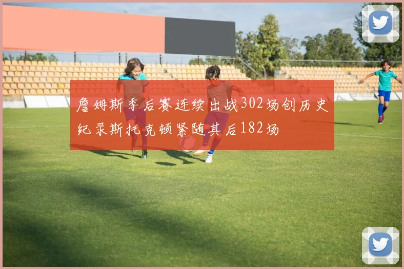 詹姆斯季后赛连续出战302场创历史纪录斯托克顿紧随其后182场