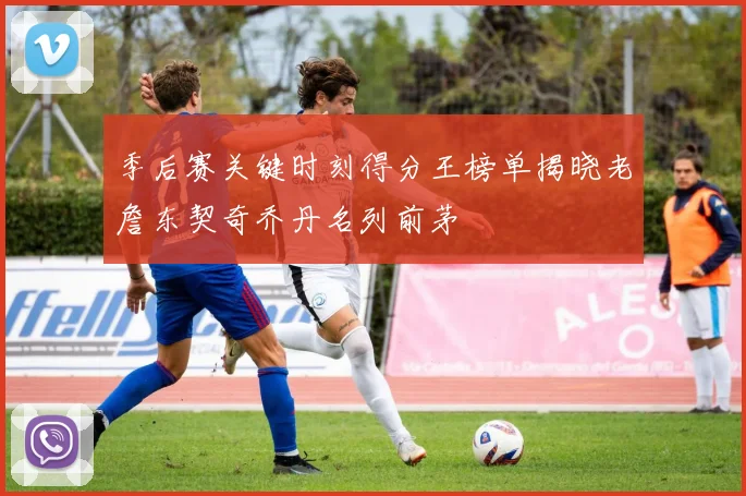 季后赛关键时刻得分王榜单揭晓老詹东契奇乔丹名列前茅