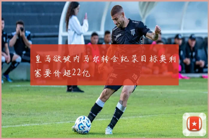皇马欲破内马尔转会纪录目标奥利塞要价超22亿