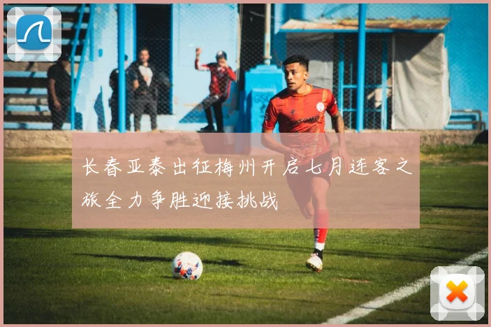 长春亚泰出征梅州开启七月连客之旅全力争胜迎接挑战