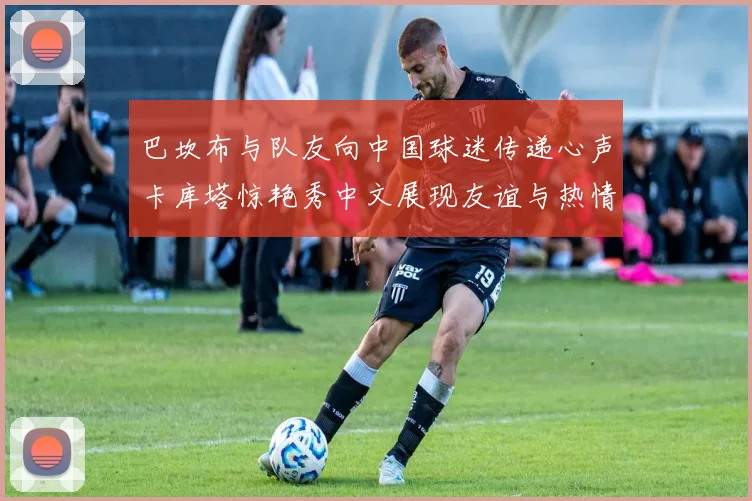 巴坎布与队友向中国球迷传递心声卡库塔惊艳秀中文展现友谊与热情