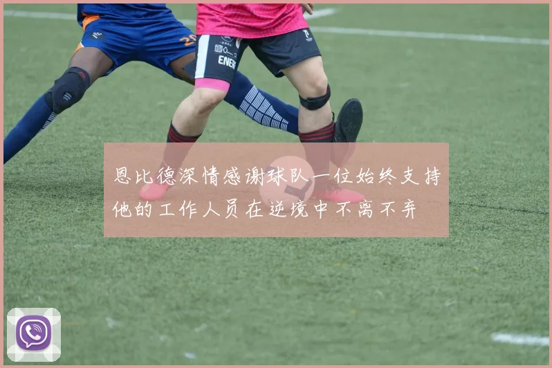 恩比德深情感谢球队一位始终支持他的工作人员在逆境中不离不弃