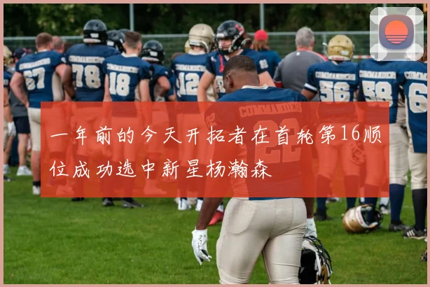 一年前的今天开拓者在首轮第16顺位成功选中新星杨瀚森