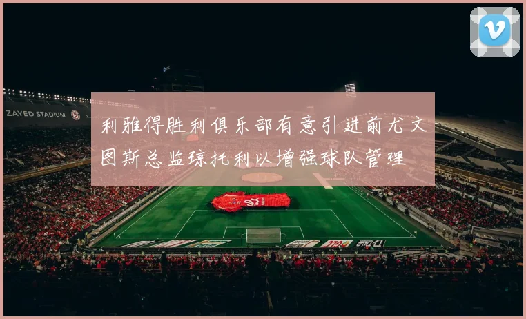 利雅得胜利俱乐部有意引进前尤文图斯总监琼托利以增强球队管理