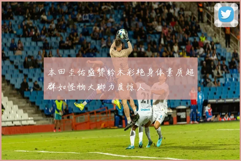 本田圭佑盛赞铃木彩艳身体素质超群如怪物大脚力度惊人