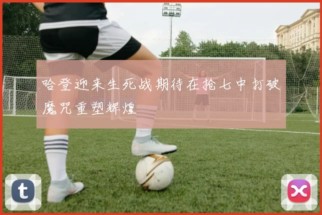 哈登迎来生死战期待在抢七中打破魔咒重塑辉煌