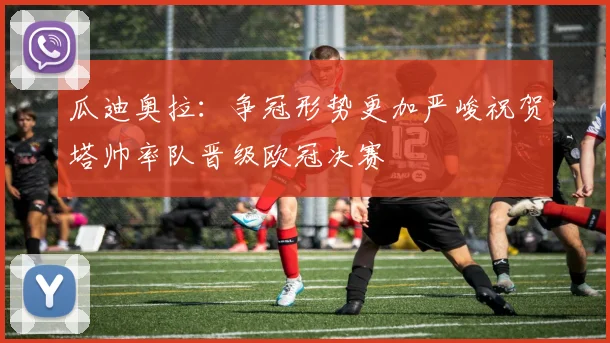 瓜迪奥拉：争冠形势更加严峻祝贺塔帅率队晋级欧冠决赛