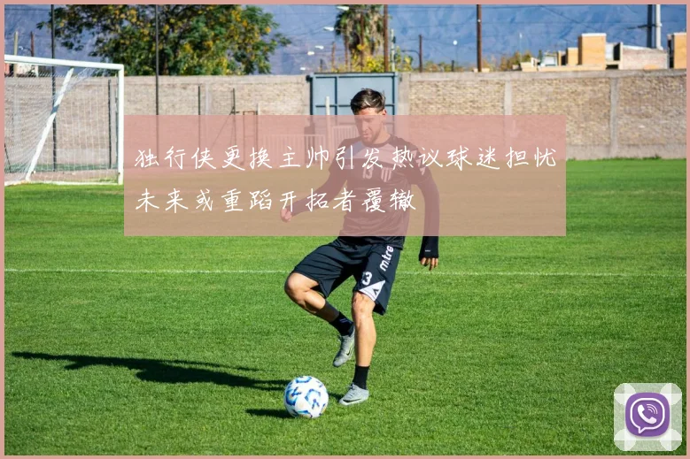 独行侠更换主帅引发热议球迷担忧未来或重蹈开拓者覆辙