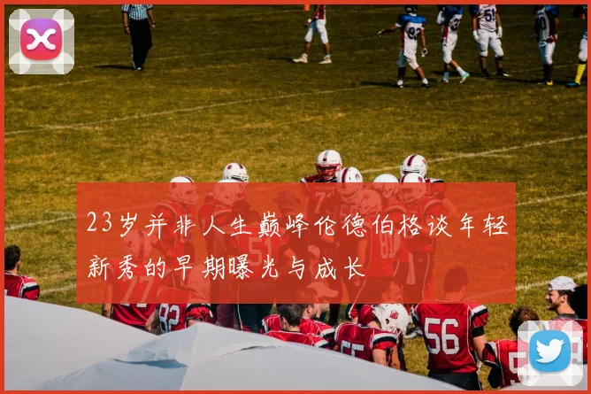23岁并非人生巅峰伦德伯格谈年轻新秀的早期曝光与成长