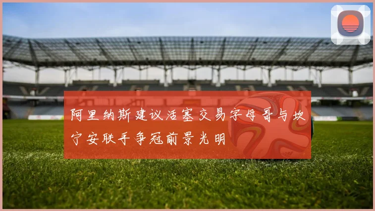 阿里纳斯建议活塞交易字母哥与坎宁安联手争冠前景光明