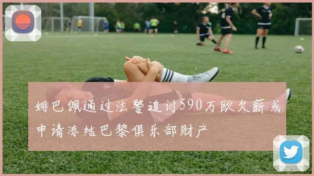 姆巴佩通过法警追讨590万欧欠薪或申请冻结巴黎俱乐部财产